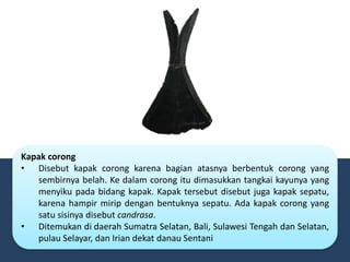 Kapak corong
• Disebut kapak corong karena bagian atasnya berbentuk corong yang
sembirnya belah. Ke dalam corong itu dimasukkan tangkai kayunya yang
menyiku pada bidang kapak. Kapak tersebut disebut juga kapak sepatu,
karena hampir mirip dengan bentuknya sepatu. Ada kapak corong yang
satu sisinya disebut candrasa.
• Ditemukan di daerah Sumatra Selatan, Bali, Sulawesi Tengah dan Selatan,
pulau Selayar, dan Irian dekat danau Sentani
 