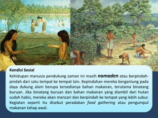Kondisi Sosial
Kehidupan manusia pendukung zaman ini masih nomaden atau berpindah-
pindah dari satu tempat ke tempat lain. Kepindahan mereka bergantung pada
daya dukung alam berupa tersedianya bahan makanan, terutama binatang
buruan. Jika binatang buruan dan bahan makanan yang diambil dari hutan
sudah habis, mereka akan mencari dan berpindah ke tempat yang lebih subur.
Kegiatan seperti itu disebut peradaban food gathering atau pengumpul
makanan tahap awal.
 