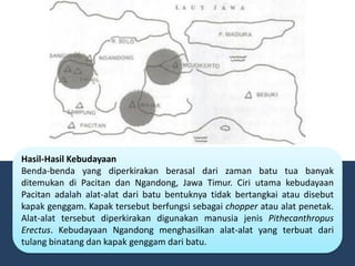Hasil-Hasil Kebudayaan
Benda-benda yang diperkirakan berasal dari zaman batu tua banyak
ditemukan di Pacitan dan Ngandong, Jawa Timur. Ciri utama kebudayaan
Pacitan adalah alat-alat dari batu bentuknya tidak bertangkai atau disebut
kapak genggam. Kapak tersebut berfungsi sebagai chopper atau alat penetak.
Alat-alat tersebut diperkirakan digunakan manusia jenis Pithecanthropus
Erectus. Kebudayaan Ngandong menghasilkan alat-alat yang terbuat dari
tulang binatang dan kapak genggam dari batu.
 