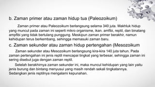 b. Zaman primer atau zaman hidup tua (Paleozoikum)
Zaman primer atau Paleozoikum berlangsung selama 340 juta. Makhluk hidup
yang muncul pada zaman ini seperti mikro organisme, ikan. amfibi, reptil, dan binatang
ampfibi yang tidak bertulang punggung. Meskipun zaman primer berakhir, namun
kehidupan terus berkembang, sehingga memasuki zaman baru.
c. Zaman sekunder atau zaman hidup pertengahan (Mesozoikum
Zaman sekunder atau Mesozoikum berlangsung kira-kira 140 juta tahun. Pada
zaman pertengahan ini jenis reptil mencapai tingkat yang terbesar, sehingga zaman ini
sering disebut juga dengan zaman reptil.
Setelah berakhirnya zaman sekunder ini, maka muncul kehidupan yang lain yaitu
jenis burung dan bintang menyusui yang masih rendah sekali tingkatannya.
Sedangkan jenis reptilnya mengalami kepunahan.
 