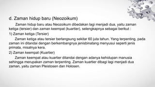 d. Zaman hidup baru (Neozoikum)
Zaman hidup baru atau Neozoikum dibedakan lagi menjadi dua, yaitu zaman
ketiga (tersier) dan zaman keempat (kuartier), selengkapnya sebagai berikut :
1) Zaman ketiga (Tersier)
Zaman ketiga atau tersier berlangsung sekitar 60 juta tahun. Yang terpenting, pada
zaman ini ditandai dengan berkembangnya jenisbinatang menyusui seperti jenis
primata, misalnya kera.
2) Zaman keempat (Kuartier)
Zaman keempat atau kuartier ditandai dengan adanya kehidupan manusia
sehingga merupakan zaman terpenting. Zaman kuartier dibagi lagi menjadi dua
zaman, yaitu zaman Pleistosen dan Holosen.
 
