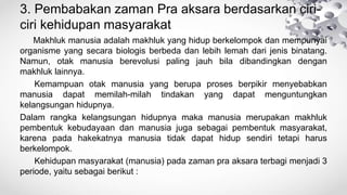 3. Pembabakan zaman Pra aksara berdasarkan ciri-
ciri kehidupan masyarakat
Makhluk manusia adalah makhluk yang hidup berkelompok dan mempunyai
organisme yang secara biologis berbeda dan lebih lemah dari jenis binatang.
Namun, otak manusia berevolusi paling jauh bila dibandingkan dengan
makhluk lainnya.
Kemampuan otak manusia yang berupa proses berpikir menyebabkan
manusia dapat memilah-milah tindakan yang dapat menguntungkan
kelangsungan hidupnya.
Dalam rangka kelangsungan hidupnya maka manusia merupakan makhluk
pembentuk kebudayaan dan manusia juga sebagai pembentuk masyarakat,
karena pada hakekatnya manusia tidak dapat hidup sendiri tetapi harus
berkelompok.
Kehidupan masyarakat (manusia) pada zaman pra aksara terbagi menjadi 3
periode, yaitu sebagai berikut :
 