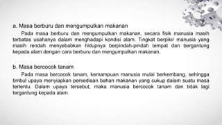 a. Masa berburu dan mengumpulkan makanan
Pada masa berburu dan mengumpulkan makanan, secara fisik manusia masih
terbatas usahanya dalam menghadapi kondisi alam. Tingkat berpikir manusia yang
masih rendah menyebabkan hidupnya berpindah-pindah tempat dan bergantung
kepada alam dengan cara berburu dan mengumpulkan makanan.
b. Masa bercocok tanam
Pada masa bercocok tanam, kemampuan manusia mulai berkembang, sehingga
timbul upaya menyiapkan persediaan bahan makanan yang cukup dalam suatu masa
tertentu. Dalam upaya tersebut, maka manusia bercocok tanam dan tidak lagi
tergantung kepada alam.
 