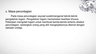 c. Masa perundagian
Pada masa perundagian asyraat sudahmengenal teknik-teknik
pengolahan logam. Pengolahan logam memerlukan keahlian khusus.
Pekerjaan mengolah logam untuk membuat benda-benda tertentu disebut
perundagian, sedangkan orang yang ahli mengerjakannya dikenal dengan
sebutan undagi.
 