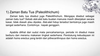 1) Zaman Batu Tua (Paleolithichum)
Zaman batu tua disebut juga Paleolithichum. Mengapa disebut sebagai
zaman batu tua? Sebab alat-alat batu buatan manusia masih dikerjakan secara
kasar, tidak diasah atau dipoles. Alat-alat hidup tersebut bentuknya juga masih
sangat sederhana. Contohnya : kapak genggam.
Apabila dilihat dari sudut mata pencahariannya, periode ini disebut masa
berburu dan meramu makanan tingkat sederhana. Pendukung kebudayaan ini
adalah homo erectus yang terdiri dari pithecanthropus dan homo erectus.
 