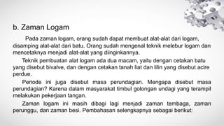 b. Zaman Logam
Pada zaman logam, orang sudah dapat membuat alat-alat dari logam,
disamping alat-alat dari batu. Orang sudah mengenal teknik melebur logam dan
mencetaknya menjadi alat-alat yang diinginkannya.
Teknik pembuatan alat logam ada dua macam, yaitu dengan cetakan batu
yang disebut bivalve, dan dengan cetakan tanah liat dan lilin yang disebut acire
perdue.
Periode ini juga disebut masa perundagian. Mengapa disebut masa
perundagian? Karena dalam masyarakat timbul golongan undagi yang terampil
melakukan pekerjaan tangan.
Zaman logam ini masih dibagi lagi menjadi zaman tembaga, zaman
perunggu, dan zaman besi. Pembahasan selengkapnya sebagai berikut:
 