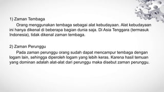 1) Zaman Tembaga
Orang menggunakan tembaga sebagai alat kebudayaan. Alat kebudayaan
ini hanya dikenal di beberapa bagian dunia saja. Di Asia Tenggara (termasuk
Indonesia), tidak dikenal zaman tembaga.
2) Zaman Perunggu
Pada zaman perunggu orang sudah dapat mencampur tembaga dengan
logam lain, sehingga diperoleh logam yang lebih keras. Karena hasil temuan
yang dominan adalah alat-alat dari perunggu maka disebut zaman perunggu.
 