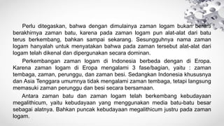 Perlu ditegaskan, bahwa dengan dimulainya zaman logam bukan berarti
berakhirnya zaman batu, karena pada zaman logam pun alat-alat dari batu
terus berkembang, bahkan sampai sekarang. Sesungguhnya nama zaman
logam hanyalah untuk menyatakan bahwa pada zaman tersebut alat-alat dari
logam telah dikenal dan dipergunakan secara dominan.
Perkembangan zaman logam di Indonesia berbeda dengan di Eropa.
Karena zaman logam di Eropa mengalami 3 fase/bagian, yaitu : zaman
tembaga, zaman, perunggu, dan zaman besi. Sedangkan Indonesia khususnya
dan Asia Tenggara umumnya tidak mengalami zaman tembaga, tetapi langsung
memasuki zaman perunggu dan besi secara bersamaan.
Antara zaman batu dan zaman logam telah berkembang kebudayaan
megalithicum, yaitu kebudayaan yang menggunakan media batu-batu besar
sebagai alatnya. Bahkan puncak kebudayaan megalithicum justru pada zaman
logam.
 