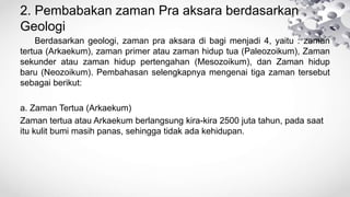 2. Pembabakan zaman Pra aksara berdasarkan
Geologi
Berdasarkan geologi, zaman pra aksara di bagi menjadi 4, yaitu : zaman
tertua (Arkaekum), zaman primer atau zaman hidup tua (Paleozoikum), Zaman
sekunder atau zaman hidup pertengahan (Mesozoikum), dan Zaman hidup
baru (Neozoikum). Pembahasan selengkapnya mengenai tiga zaman tersebut
sebagai berikut:
a. Zaman Tertua (Arkaekum)
Zaman tertua atau Arkaekum berlangsung kira-kira 2500 juta tahun, pada saat
itu kulit bumi masih panas, sehingga tidak ada kehidupan.
 