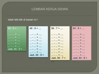 45 : 9 = ... 
... - ... = ..., 
... - ... = ..., 
... - ... = ..., 
... - ... = ..., 
... - ... = ..., 
Jadi, 45 : 9 = ... 
48 : 8 = .... 
... - ... = ..., 
... - ... = ..., 
... - ... = ..., 
... - ... = ..., 
... - ... = ..., 
... - ... = ..., 
... - ... = ..., 
Jadi, 48 : 8 = 
.... 
56 : 7 = .... 
... - ... = ..., 
... - ... = ..., 
... - ... = ..., 
... - ... = ..., 
... - ... = ..., 
... - ... = ..., 
... - ... = ..., 
... - ... = ..., 
Jadi, 56 : 7 = 
.... 
64 : 8 = .... 
... - ... = ..., 
... - ... = ..., 
... - ... = ..., 
... - ... = ..., 
... - ... = ..., 
... - ... = ..., 
... - ... = ..., 
... - ... = ..., 
Jadi, 64 : 8 = 
.... 
Isilah titik-titik di bawah ini ! 
 