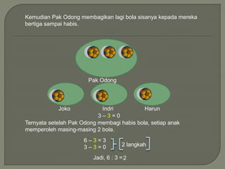 Kemudian Pak Odong membagikan lagi bola sisanya kepada mereka 
bertiga sampai habis. 
Pak Odong 
Joko Indri Harun 
3 – 3 = 0 
Ternyata setelah Pak Odong membagi habis bola, setiap anak 
memperoleh masing-masing 2 bola. 
6 – 3 = 3 
3 – 3 = 0 
2 langkah 
Jadi, 6 : 3 = 2 
 