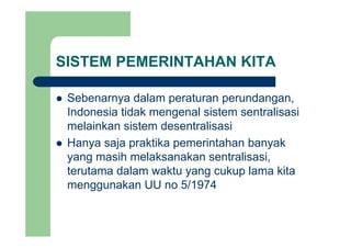 SISTEM PEMERINTAHAN KITA
Sebenarnya dalam peraturan perundanganSebenarnya dalam peraturan perundangan,
Indonesia tidak mengenal sistem sentralisasi
melainkan sistem desentralisasimelainkan sistem desentralisasi
Hanya saja praktika pemerintahan banyak
yang masih melaksanakan sentralisasi,
terutama dalam waktu yang cukup lama kita
/menggunakan UU no 5/1974
 