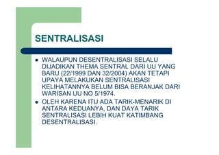 SENTRALISASI
WALAUPUN DESENTRALISASI SELALUWALAUPUN DESENTRALISASI SELALU
DIJADIKAN THEMA SENTRAL DARI UU YANG
BARU (22/1999 DAN 32/2004) AKAN TETAPI
UPAYA MELAKUKAN SENTRALISASI
KELIHATANNYA BELUM BISA BERANJAK DARI
WARISAN UU NO 5/1974.WARISAN UU NO 5/1974.
OLEH KARENA ITU ADA TARIK-MENARIK DI
ANTARA KEDUANYA, DAN DAYA TARIK
SENTRALISASI LEBIH KUAT KATIMBANG
DESENTRALISASI.
 