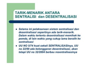 TARIK-MENARIK ANTARA
SENTRALISI dan DESENTRALISASI
Selama ini pelaksanaan sistem sentralisasi dan
desentralisasi sepertinya ada tarik-menarik.desentralisasi sepertinya ada tarik menarik.
Dalam waktu tertentu desentralisasi memihak ke
pemda, di lain waktu yang cukup lama beralih ke
sentralisasi
UU NO 5/74 kuat sekali SENTRALISASInya, UU
22/99 d k l d t li i kno 22/99 ada kelonggaran desentralisasi, akan
tetapi UU no 32/2004 berbau resentralisasinya
 