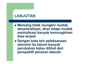 LANJUTAN
Memang tidak mungkin mutlakMemang tidak mungkin mutlak
desentralisasi, akan tetapi mutlak
sentralisasi banyak kemungkinansentralisasi banyak kemungkinan
bisa terjadi
Dengan kata lain pelaksanaan
otonomi itu belum banyak
perubahan kalau dilihat dari
perspektif peranan daerah.p p p
 
