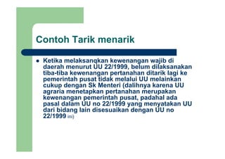 Contoh Tarik menarik
Ketika melaksanqkan kewenangan wajib diKetika melaksanqkan kewenangan wajib di
daerah menurut UU 22/1999, belum dilaksanakan
tiba-tiba kewenangan pertanahan ditarik lagi ke
pemerintah pusat tidak melalui UU melainkanpemerintah pusat tidak melalui UU melainkan
cukup dengan Sk Menteri (dalihnya karena UU
agraria menetapkan pertanahan merupakan
kewenangan pemerintah pusat padahal adakewenangan pemerintah pusat, padahal ada
pasal dalam UU no 22/1999 yang menyatakan UU
dari bidang lain disesuaikan dengan UU no
22/1999 ini)22/1999 ini)
 