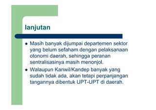 lanjutanj
Masih banyak dijumpai departemen sektorMasih banyak dijumpai departemen sektor
yang belum sefaham dengan pelaksanaan
otonomi daerah sehingga perananotonomi daerah, sehingga peranan
sentralisasinya masih menonjol.
Walaupun Kanwil/Kandep banyak yang
sudah tidak ada, akan tetapi perpanjangan
tangannya dibentuk UPT-UPT di daerah.
 