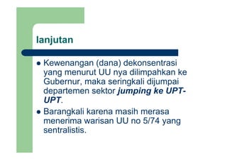 lanjutanj
Kewenangan (dana) dekonsentrasiKewenangan (dana) dekonsentrasi
yang menurut UU nya dilimpahkan ke
Gubernur maka seringkali dijumpaiGubernur, maka seringkali dijumpai
departemen sektor jumping ke UPT-
UPTUPT.
Barangkali karena masih merasa
menerima warisan UU no 5/74 yang
sentralistis.
 