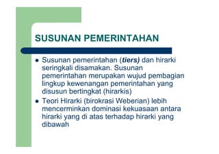SUSUNAN PEMERINTAHAN
Susunan pemerintahan (tiers) dan hirarkiSusunan pemerintahan (tiers) dan hirarki
seringkali disamakan. Susunan
pemerintahan merupakan wujud pembagianpemerintahan merupakan wujud pembagian
lingkup kewenangan pemerintahan yang
disusun bertingkat (hirarkis)g ( )
Teori Hirarki (birokrasi Weberian) lebih
mencerminkan dominasi kekuasaan antara
hirarki yang di atas terhadap hirarki yang
dibawah
 