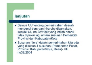 lanjutanj
Semua UU tentang pemerintahan daerahSemua UU tentang pemerintahan daerah
mengenal tiers dan hirarchy disamakan,
kecuali UU no 22/1999 yang istilah hirarkikecuali UU no 22/1999 yang istilah hirarki
tidak dipakai lagi antara susunan Pemeritah
Provinsi dan Kabupaten/Kotap
Susunan (tiers) dalam pemerintahan kita ada
yang disusun 4 susunan (Pemerintah Pusat,y g ( ,
Provinsi, Kabupaten/Kota, Desa)- UU
no32/2004
 