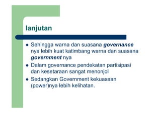 lanjutanj
Sehingga warna dan suasana governanceSehingga warna dan suasana governance
nya lebih kuat katimbang warna dan suasana
government nyagovernment nya
Dalam governance pendekatan partisipasi
dan kesetaraan sangat menonjol
Sedangkan Government kekuasaan
(power)nya lebih kelihatan.
 