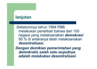 lanjutanj
Sebelumnya tahun 1994 PBBSebelumnya tahun 1994 PBB
melakukan penelitian bahwa dari 100
negara yang melaksanakan demokrasinegara yang melaksanakan demokrasi
95 % di antaranya telah melaksanakan
d t li idesentralisasi.
Dengan demikian pemerintahan yang
demokratis salah satu wujudnya
adalah melakukan desentralisasi
 