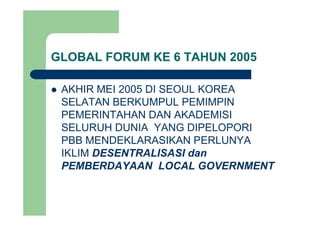 GLOBAL FORUM KE 6 TAHUN 2005
AKHIR MEI 2005 DI SEOUL KOREAAKHIR MEI 2005 DI SEOUL KOREA
SELATAN BERKUMPUL PEMIMPIN
PEMERINTAHAN DAN AKADEMISIPEMERINTAHAN DAN AKADEMISI
SELURUH DUNIA YANG DIPELOPORI
PBB MENDEKLARASIKAN PERLUNYAPBB MENDEKLARASIKAN PERLUNYA
IKLIM DESENTRALISASI dan
PEMBERDAYAAN LOCAL GOVERNMENTPEMBERDAYAAN LOCAL GOVERNMENT
 