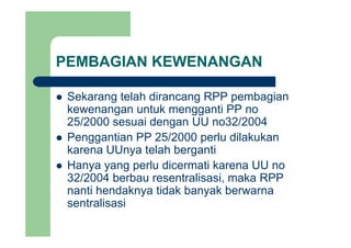 PEMBAGIAN KEWENANGAN
Sekarang telah dirancang RPP pembagianSekarang telah dirancang RPP pembagian
kewenangan untuk mengganti PP no
25/2000 sesuai dengan UU no32/200425/2000 sesuai dengan UU no32/2004
Penggantian PP 25/2000 perlu dilakukan
karena UUnya telah bergantikarena UUnya telah berganti
Hanya yang perlu dicermati karena UU no
32/2004 berbau resentralisasi maka RPP32/2004 berbau resentralisasi, maka RPP
nanti hendaknya tidak banyak berwarna
sentralisasi
 