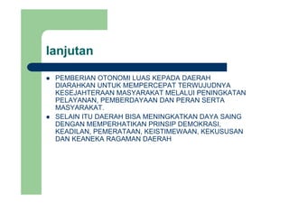lanjutanj
PEMBERIAN OTONOMI LUAS KEPADA DAERAHPEMBERIAN OTONOMI LUAS KEPADA DAERAH
DIARAHKAN UNTUK MEMPERCEPAT TERWUJUDNYA
KESEJAHTERAAN MASYARAKAT MELALUI PENINGKATAN
PELAYANAN, PEMBERDAYAAN DAN PERAN SERTAPELAYANAN, PEMBERDAYAAN DAN PERAN SERTA
MASYARAKAT.
SELAIN ITU DAERAH BISA MENINGKATKAN DAYA SAING
DENGAN MEMPERHATIKAN PRINSIP DEMOKRASIDENGAN MEMPERHATIKAN PRINSIP DEMOKRASI,
KEADILAN, PEMERATAAN, KEISTIMEWAAN, KEKUSUSAN
DAN KEANEKA RAGAMAN DAERAH
 