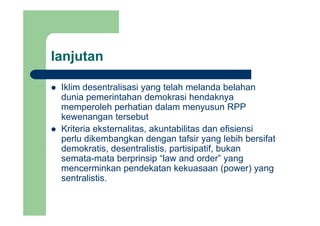lanjutanj
Iklim desentralisasi yang telah melanda belahanIklim desentralisasi yang telah melanda belahan
dunia pemerintahan demokrasi hendaknya
memperoleh perhatian dalam menyusun RPP
kewenangan tersebut
Kriteria eksternalitas, akuntabilitas dan efisiensi
perlu dikembangkan dengan tafsir yang lebih bersifatperlu dikembangkan dengan tafsir yang lebih bersifat
demokratis, desentralistis, partisipatif, bukan
semata-mata berprinsip “law and order” yang
mencerminkan pendekatan kekuasaan (power) yang
sentralistis.
 