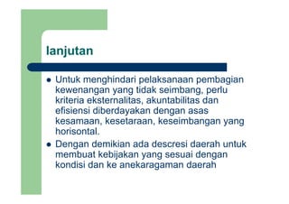 lanjutanj
Untuk menghindari pelaksanaan pembagianUntuk menghindari pelaksanaan pembagian
kewenangan yang tidak seimbang, perlu
kriteria eksternalitas akuntabilitas dankriteria eksternalitas, akuntabilitas dan
efisiensi diberdayakan dengan asas
kesamaan, kesetaraan, keseimbangan yang, , g y g
horisontal.
Dengan demikian ada descresi daerah untukg
membuat kebijakan yang sesuai dengan
kondisi dan ke anekaragaman daerah
 