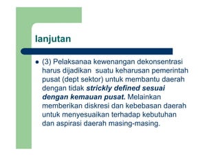 lanjutanj
(3) Pelaksanaa kewenangan dekonsentrasi(3) Pelaksanaa kewenangan dekonsentrasi
harus dijadikan suatu keharusan pemerintah
pusat (dept sektor) untuk membantu daerahpusat (dept sektor) untuk membantu daerah
dengan tidak strickly defined sesuai
dengan kemauan pusat Melainkandengan kemauan pusat. Melainkan
memberikan diskresi dan kebebasan daerah
untuk menyesuaikan terhadap kebutuhanuntuk menyesuaikan terhadap kebutuhan
dan aspirasi daerah masing-masing.
 