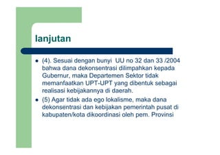 lanjutanj
(4) Sesuai dengan bunyi UU no 32 dan 33 /2004(4). Sesuai dengan bunyi UU no 32 dan 33 /2004
bahwa dana dekonsentrasi dilimpahkan kepada
Gubernur, maka Departemen Sektor tidakGubernur, maka Departemen Sektor tidak
memanfaatkan UPT-UPT yang dibentuk sebagai
realisasi kebijakannya di daerah.
(5) Agar tidak ada ego lokalisme, maka dana
dekonsentrasi dan kebijakan pemerintah pusat di
k b t /k t dik di i l h P i ikabupaten/kota dikoordinasi oleh pem. Provinsi
 