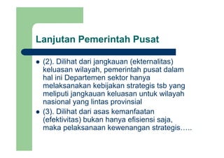 Lanjutan Pemerintah Pusatj
(2) Dilihat dari jangkauan (ekternalitas)(2). Dilihat dari jangkauan (ekternalitas)
keluasan wilayah, pemerintah pusat dalam
hal ini Departemen sektor hanyahal ini Departemen sektor hanya
melaksanakan kebijakan strategis tsb yang
meliputi jangkauan keluasan untuk wilayahp j g y
nasional yang lintas provinsial
(3). Dilihat dari asas kemanfaatan( )
(efektivitas) bukan hanya efisiensi saja,
maka pelaksanaan kewenangan strategis…..
 