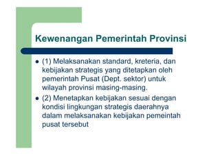 Kewenangan Pemerintah Provinsig
(1) Melaksanakan standard kreteria dan(1) Melaksanakan standard, kreteria, dan
kebijakan strategis yang ditetapkan oleh
pemerintah Pusat (Dept sektor) untukpemerintah Pusat (Dept. sektor) untuk
wilayah provinsi masing-masing.
(2) Menetapkan kebijakan sesuai dengan
kondisi lingkungan strategis daerahnya
dalam melaksanakan kebijakan pemeintah
pusat tersebut
 