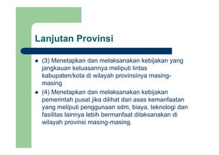 Lanjutan Provinsij
(3) Menetapkan dan melaksanakan kebijakan yang(3) Menetapkan dan melaksanakan kebijakan yang
jangkauan keluasannya meliputi lintas
kabupaten/kota di wilayah provinsinya masing-kabupaten/kota di wilayah provinsinya masing
masing
(4) Menetapkan dan melaksanakan kebijakan( ) p j
pemerintah pusat jika dilihat dari asas kemanfaatan
yang meliputi penggunaan sdm, biaya, teknologi dan
f ilit l i l bih b f t dil k k difasilitas lainnya lebih bermanfaat dilaksanakan di
wilayah provinsi masing-masing.
 