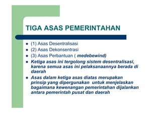 TIGA ASAS PEMERINTAHAN
(1) Asas Desentralisasi(1) Asas Desentralisasi
(2) Asas Dekonsentrasi
(3) Asas Perbantuan ( medebewind)(3) Asas Perbantuan ( medebewind)
Ketiga asas ini tergolong sistem desentralisasi,
karena semua asas ini pelaksanaannya berada di
daerah
Asas dalam ketiga asas diatas merupakan
prinsip yang dipergunakan untuk menjelaskanprinsip yang dipergunakan untuk menjelaskan
bagaimana kewenangan pemerintahan dijalankan
antara pemerintah pusat dan daerah
 