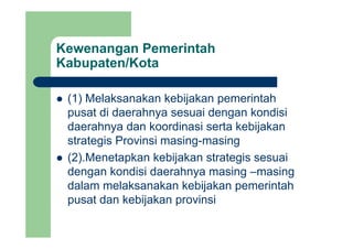 Kewenangan Pemerintah
Kabupaten/Kotap
(1) Melaksanakan kebijakan pemerintah(1) Melaksanakan kebijakan pemerintah
pusat di daerahnya sesuai dengan kondisi
daerahnya dan koordinasi serta kebijakandaerahnya dan koordinasi serta kebijakan
strategis Provinsi masing-masing
(2).Menetapkan kebijakan strategis sesuai
dengan kondisi daerahnya masing –masing
dalam melaksanakan kebijakan pemerintah
pusat dan kebijakan provinsi
 