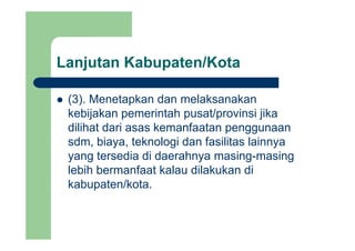 Lanjutan Kabupaten/Kotaj p
(3) Menetapkan dan melaksanakan(3). Menetapkan dan melaksanakan
kebijakan pemerintah pusat/provinsi jika
dilihat dari asas kemanfaatan penggunaandilihat dari asas kemanfaatan penggunaan
sdm, biaya, teknologi dan fasilitas lainnya
yang tersedia di daerahnya masing masingyang tersedia di daerahnya masing-masing
lebih bermanfaat kalau dilakukan di
kabupaten/kotakabupaten/kota.
 