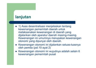 lanjutanj
1) Asas desentralisasi menjelaskan tentang1) Asas desentralisasi menjelaskan tentang
kewenangan pemerintah daerah untuk
melaksanakan kewenangan di daerah yang
dijalankan oleh aparatur daerah masing-masing.
Kewenangan ini umumnya merupakan kewenangan
otonomi yang dipunyai oleh daerah.otonomi yang dipunyai oleh daerah.
Kewenangan otonomi ini dijalankan seluas-luasnya
oleh pemda (psl.10 ayat 2)
Kewenangan otonomi ini wujudnya adalah selain 6
kewenangan pemerintah pusat
 