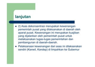 lanjutanj
2) Asas dekonsentrasi merupakan kewenangan2) Asas dekonsentrasi merupakan kewenangan
pemerintah pusat yang dilaksanakan di daerah oleh
aparat pusat. Kewenangan ini merupakan kuajibanaparat pusat. Kewenangan ini merupakan kuajiban
yang dijalankan oleh pemerintah pusat untuk
melaksanakan tugas-tugas pemerintahan dan
pembangunan di daerah-daerah.
Pelaksanaan kewenangan dari asas ini dilaksanakan
di i (K il K d ) di li hk k G bsendiri (Kanwil, Kandep) di limpahkan ke Gubernur
 