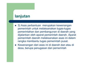 lanjutanj
3) Asas perbantuan merupakan kewenangan3) Asas perbantuan merupakan kewenangan
pemerintah untuk melaksanakan tugas-tugas
pemerintahan dan pembangunan di daerah yangpemerintahan dan pembangunan di daerah yang
dijalankan oleh aparat pemerintah daerah. Aparat
pemerintah daerah melaksanakan asas ini dalam
rangka membantu tugas pemerintah pusat.
Kewenangan dari asas ini di daerah dan atau di
d b d i i t hdesa, berupa penugasan dari pemerintah
 