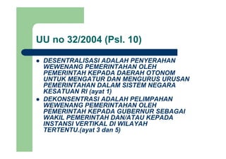 UU no 32/2004 (Psl. 10)( )
DESENTRALISASI ADALAH PENYERAHANDESENTRALISASI ADALAH PENYERAHAN
WEWENANG PEMERINTAHAN OLEH
PEMERINTAH KEPADA DAERAH OTONOM
UNTUK MENGATUR DAN MENGURUS URUSANUNTUK MENGATUR DAN MENGURUS URUSAN
PEMERINTAHAN DALAM SISTEM NEGARA
KESATUAN RI (ayat 1)
DEKONSENTRASI ADALAH PELIMPAHANDEKONSENTRASI ADALAH PELIMPAHAN
WEWENANG PEMERINTAHAN OLEH
PEMERINTAH KEPADA GUBERNUR SEBAGAI
WAKIL PEMERINTAH DAN/ATAU KEPADAWAKIL PEMERINTAH DAN/ATAU KEPADA
INSTANSI VERTIKAL DI WILAYAH
TERTENTU.(ayat 3 dan 5)
 