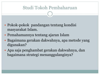 Studi Tokoh Pembaharuan
 Pokok-pokok pandangan tentang kondisi
masyarakat Islam.
 Pemahamannya tentang ajaran Islam
 Bagaimana gerakan dakwahnya, apa metode yang
digunakan?
 Apa saja penghambat gerakan dakwahnya, dan
bagaimana strategi menanggulanginya?
 