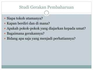 Studi Gerakan Pembaharuan
 Siapa tokoh utamanya?
 Kapan berdiri dan di mana?
 Apakah pokok-pokok yang diajarkan kepada umat?
 Bagaimana gerakannya?
 Bidang apa saja yang menjadi perhatiannya?
 