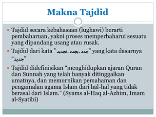 Makna Tajdid
 Tajdid secara kebahasaan (lughawi) berarti
pembaharuan, yakni proses memperbaharui sesuatu
yang dipandang usang atau rusak.
 Tajdid dari kata “‫تجديد‬‫ـ‬‫يجدد‬‫ـ‬‫جدد‬” yang kata dasarnya
“‫جديد‬”
 Tajdid didefinisikan “menghidupkan ajaran Quran
dan Sunnah yang telah banyak ditinggalkan
umatnya, dan memurnikan pemahaman dan
pengamalan agama Islam dari hal-hal yang tidak
berasal dari Islam.” (Syams al-Haq al-Azhim, Imam
al-Syatibi)
 