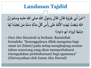 Landasan Tajdid

َ
‫ال‬َ‫ق‬ َ‫ة‬َ‫ر‬ْ‫ي‬َ‫ر‬ُ‫ه‬‫ى‬ِ‫ب‬َ‫أ‬ ْ
‫ن‬َ‫ع‬
:
ُ
‫ول‬ُ‫س‬َ‫ر‬ َ
‫ال‬َ‫ق‬
‫أ‬‫وسلم‬‫عليه‬‫هللا‬‫صلى‬ ِ‫هللا‬
َّ
‫ن‬
‫ى‬َ‫ل‬َ‫ع‬ ِ‫ة‬َّ‫م‬ُ‫أأل‬ ِ‫ه‬ ِ‫ذ‬َ‫ه‬ِ‫ل‬ ُ
‫ث‬ َ‫ع‬ْ‫ب‬َ‫ي‬ َ‫هللا‬
َ‫م‬ ٍ‫ة‬َ‫ن‬َ‫س‬ ِ‫ة‬
َ
‫ائ‬ِ‫م‬ ِ
‫ل‬ُ‫ك‬ ِ
‫س‬ْ‫أ‬َ‫ر‬
‫ا‬َ‫ه‬
َ
‫ل‬ ُ‫د‬ ِ‫د‬َ‫ج‬ُ‫ي‬ ْ
‫ن‬
‫ا‬َ‫ه‬َ‫ن‬ْ‫ي‬ ِ‫د‬
(
‫دأود‬ ‫بو‬‫أ‬‫أه‬‫و‬‫ر‬
)
 Dari Abu Hurairah ia berkata: Rasulullah
bersabda: “Sesungguhnya Allah mengutus bagi
umat ini (Islam) pada setiap menghujung seratus
tahun seseorang yang akan memperbaharui
(mengadakan pembaharuan) bagi agamanya”
(Diriwayatkan oleh Imam Abu Dawud)
 