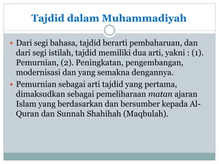 Tajdid dalam Muhammadiyah
 Dari segi bahasa, tajdid berarti pembaharuan, dan
dari segi istilah, tajdid memiliki dua arti, yakni : (1).
Pemurnian, (2). Peningkatan, pengembangan,
modernisasi dan yang semakna dengannya.
 Pemurnian sebagai arti tajdid yang pertama,
dimaksudkan sebagai pemeliharaan matan ajaran
Islam yang berdasarkan dan bersumber kepada Al-
Quran dan Sunnah Shahihah (Maqbulah).
 