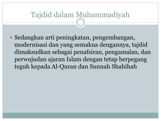 Sedangkan arti peningkatan, pengembangan,
modernisasi dan yang semakna dengannya, tajdid
dimaksudkan sebagai penafsiran, pengamalan, dan
perwujudan ajaran Islam dengan tetap berpegang
teguh kepada Al-Quran dan Sunnah Shahihah
Tajdid dalam Muhammadiyah
 