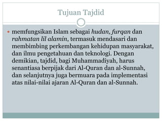 Tujuan Tajdid
 memfungsikan Islam sebagai hudan, furqan dan
rahmatan lil alamin, termasuk mendasari dan
membimbing perkembangan kehidupan masyarakat,
dan ilmu pengetahuan dan teknologi. Dengan
demikian, tajdid, bagi Muhammadiyah, harus
senantiasa berpijak dari Al-Quran dan al-Sunnah,
dan selanjutnya juga bermuara pada implementasi
atas nilai-nilai ajaran Al-Quran dan al-Sunnah.
 